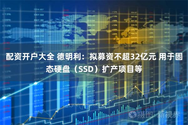 配资开户大全 德明利：拟募资不超32亿元 用于固态硬盘（SSD）扩产项目等