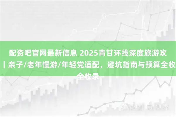 配资吧官网最新信息 2025青甘环线深度旅游攻略｜亲子/老年慢游/年轻党适配，避坑指南与预算全收录