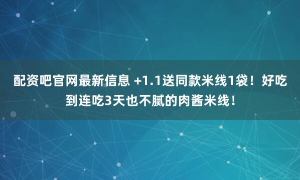 配资吧官网最新信息 +1.1送同款米线1袋！好吃到连吃3天也不腻的肉酱米线！