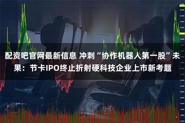 配资吧官网最新信息 冲刺“协作机器人第一股”未果：节卡IPO终止折射硬科技企业上市新考题