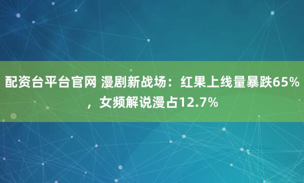 配资台平台官网 漫剧新战场：红果上线量暴跌65%，女频解说漫占12.7%