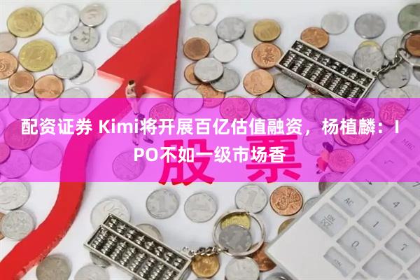 配资证券 Kimi将开展百亿估值融资，杨植麟：IPO不如一级市场香