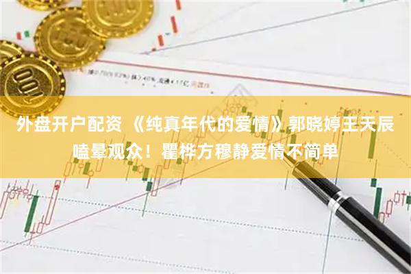 外盘开户配资 《纯真年代的爱情》郭晓婷王天辰嗑晕观众！瞿桦方穆静爱情不简单
