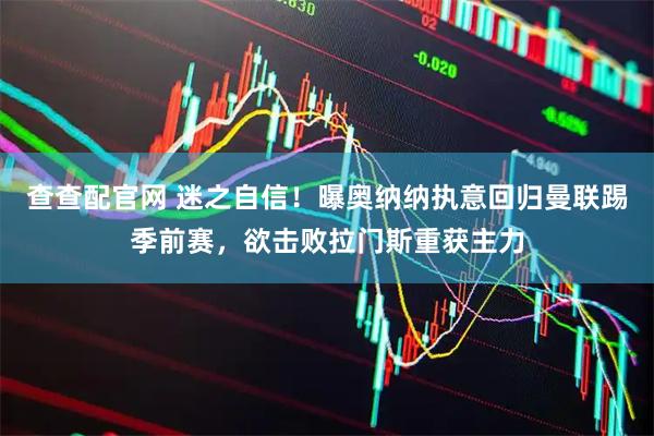 查查配官网 迷之自信！曝奥纳纳执意回归曼联踢季前赛，欲击败拉门斯重获主力