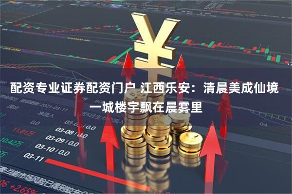 配资专业证券配资门户 江西乐安：清晨美成仙境 一城楼宇飘在晨雾里
