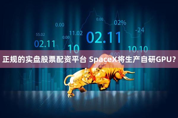 正规的实盘股票配资平台 SpaceX将生产自研GPU？
