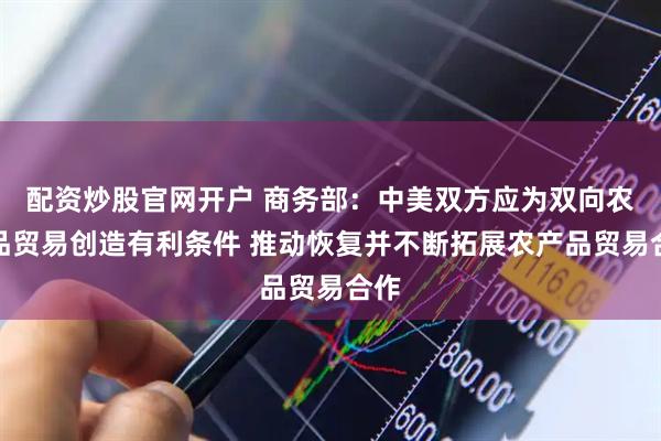 配资炒股官网开户 商务部：中美双方应为双向农产品贸易创造有利条件 推动恢复并不断拓展农产品贸易合作